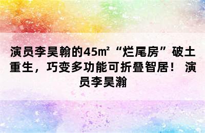 演员李昊翰的45㎡“烂尾房”破土重生，巧变多功能可折叠智居！ 演员李昊瀚